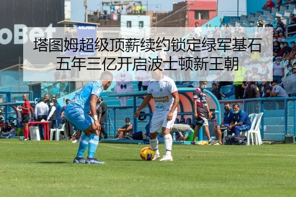 塔图姆超级顶薪续约锁定绿军基石 五年三亿开启波士顿新王朝